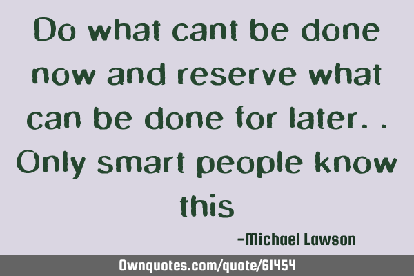 Do what cant be done now and reserve what can be done for later..Only smart people know