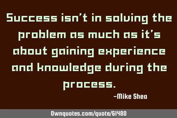 Success isn’t in solving the problem as much as it’s about gaining experience and knowledge
