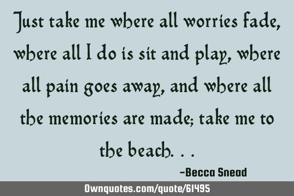 Just take me where all worries fade, where all I do is sit and play, where all pain goes away, and