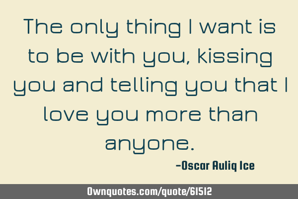 The only thing I want is to be with you, kissing you and telling you that I love you more than