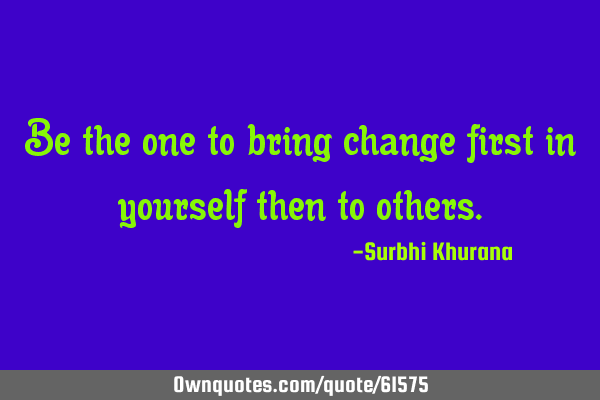 Be the one to bring change first in yourself then to