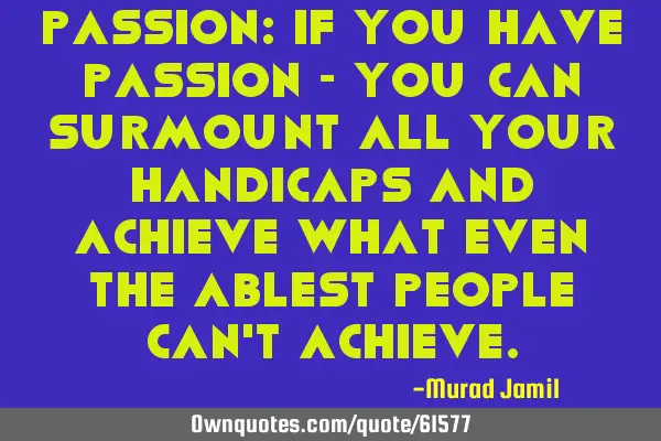 Passion: If you have passion - you can surmount all your handicaps and achieve what even the ablest