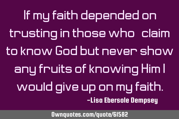 If my faith depended on trusting in those who "claim" to know God but never show any fruits of