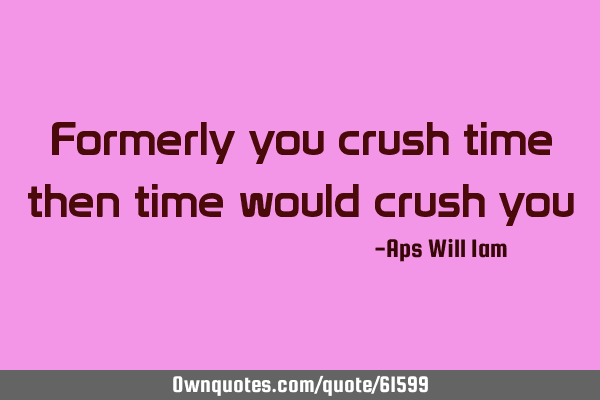 Formerly you crush time then time would crush