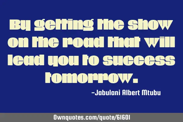 By getting the show on the road that will lead you to success