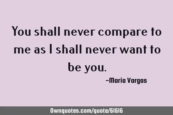 You shall never compare to me as I shall never want to be