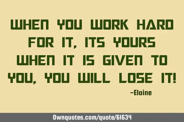 When you work hard for it, its yours When it is given to you, you will lose it!