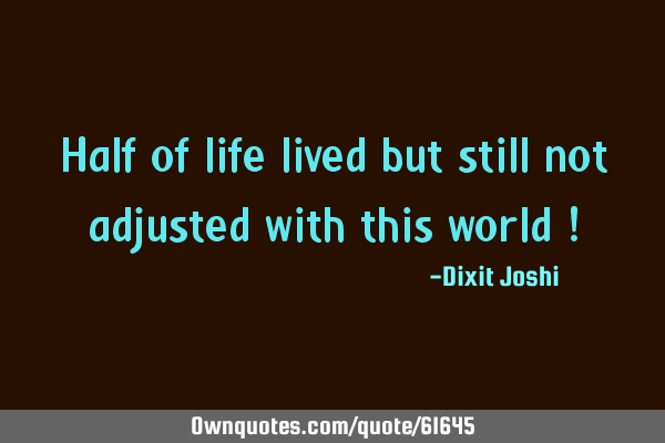 Half of life lived but still not adjusted with this world !