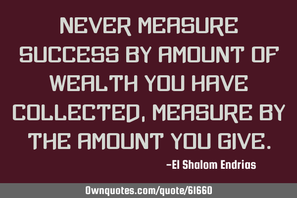 Never measure success by amount of wealth you have collected, Measure by the amount you