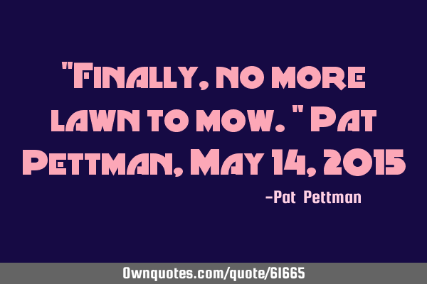 "Finally, no more lawn to mow." Pat Pettman, May 14, 2015