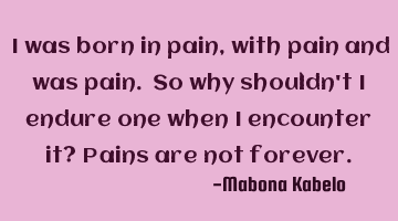 I was born in pain,with pain and was pain. So why shouldn't I endure one when I encounter it? Pains