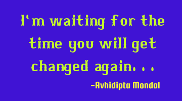 I'm waiting for the time you will get changed again...