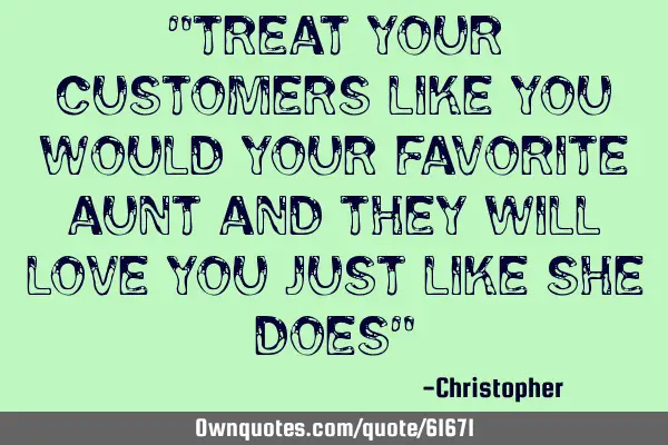 "Treat your customers like you would your favorite Aunt and they will love you just like she does"