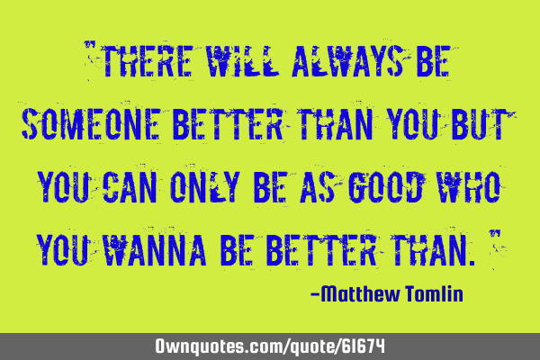 "There will always be someone better than you but you can only be as good who you wanna be better