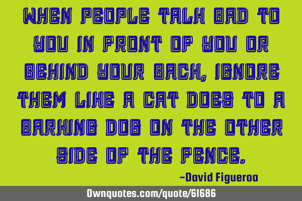 When people talk bad to you in front of you or behind your back, ignore them like a cat does to a