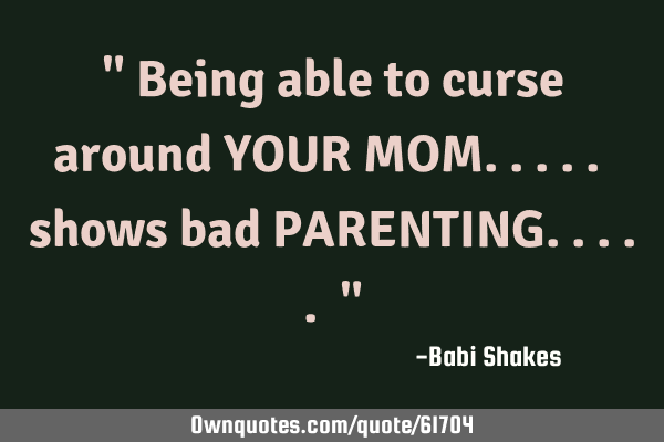 " Being able to curse around YOUR MOM..... shows bad PARENTING..... "