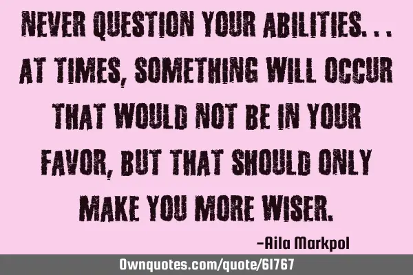 Never question your abilities...At times, something will occur that would not be in your favor, but
