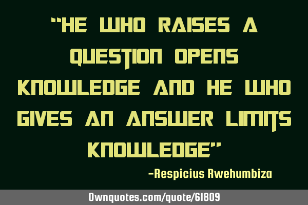 “He who raises a question opens knowledge and he who gives an answer limits knowledge”
