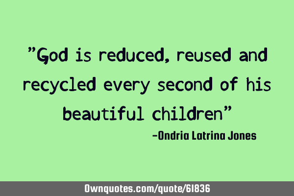 "God is reduced,reused and recycled every second of his beautiful children"