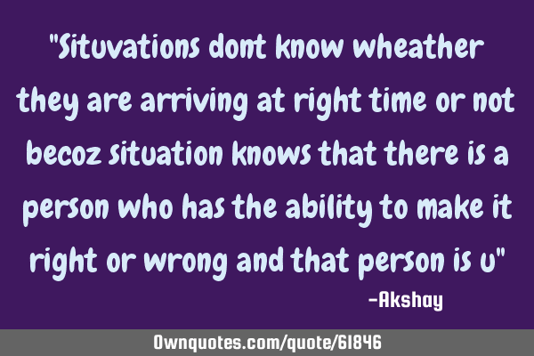 "Situvations dont know wheather they are arriving at right time or not becoz situation knows that