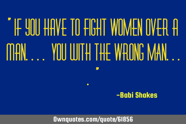 " If you have to fight WOMEN over a man.... YOU with the WRONG MAN.... "