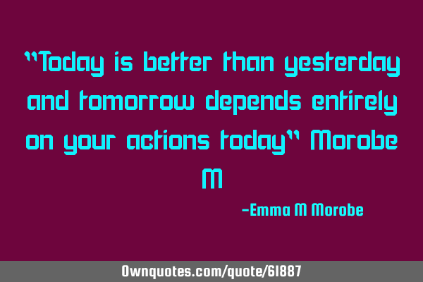"Today is better than yesterday and tomorrow depends entirely on your actions today" Morobe M