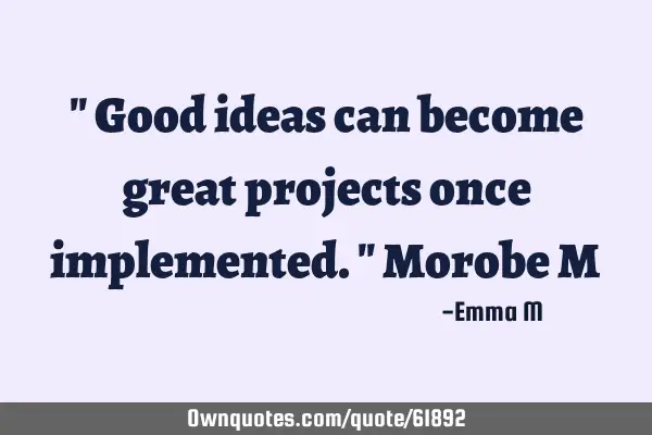 " Good ideas can become great projects once implemented." Morobe M