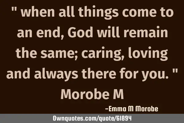 " when all things come to an end, God will remain the same; caring, loving and always there for