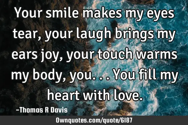 Your smile makes my eyes tear, your laugh brings my ears joy, your touch warms my body, you... You