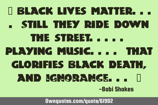 " Black lives matter.... Still they ride down the street..... playing music.... that glorifies B