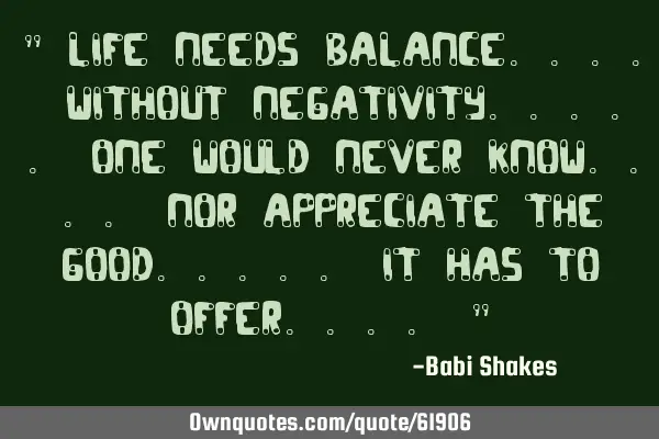 " LIFE needs balance.... without NEGATIVITY..... one would never KNOW.... nor appreciate the GOOD