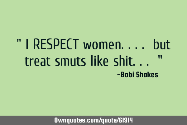" I RESPECT women.... but treat smuts like shit... "