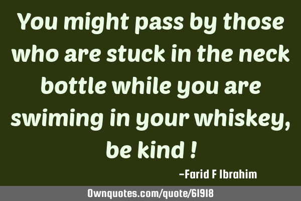 You might pass by those who are stuck in the neck bottle while you are swiming in your whiskey, be