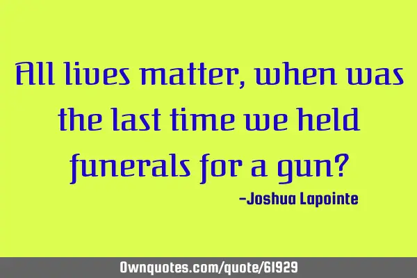All lives matter,when was the last time we held funerals for a gun?