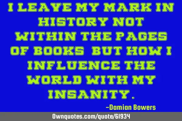 I leave my mark in history not within the pages of books, but how I influence the world with my