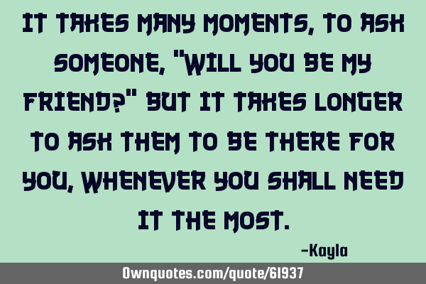 It takes many moments, to ask someone, "Will you be my friend?" But it takes longer to ask them to
