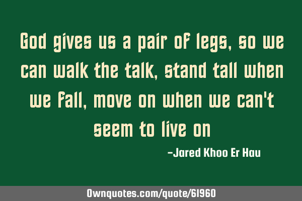God gives us a pair of legs, so we can walk the talk, stand tall when we fall, move on when we can
