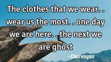 the clothes that we wear.. wear us the most.. one day we are here.. the next we are