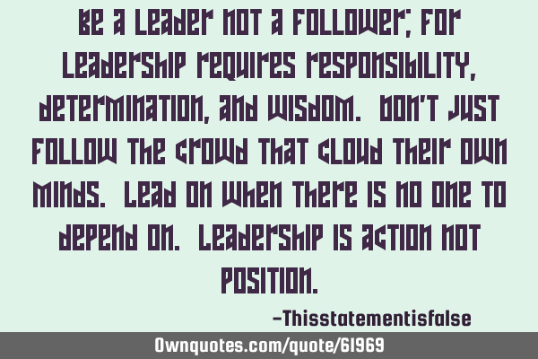 Be a leader not a follower; for leadership requires responsibility, determination, and wisdom. Don