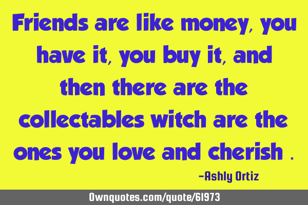 Friends are like money , you have it , you buy it , and then there are the collectables witch are