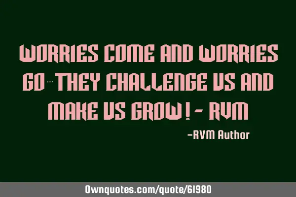 Worries come and worries go…They challenge us and make us Grow!- RVM