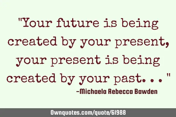 "Your future is being created by your present, your present is being created by your past..."