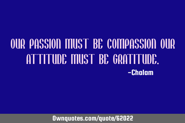 OUR PASSION MUST BE COMPASSION OUR ATTITUDE MUST BE GRATITUDE