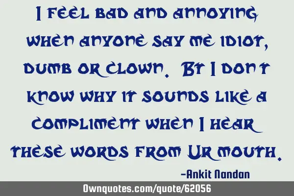 I feel bad and annoying when anyone say me idiot,dumb or clown. Bt i don