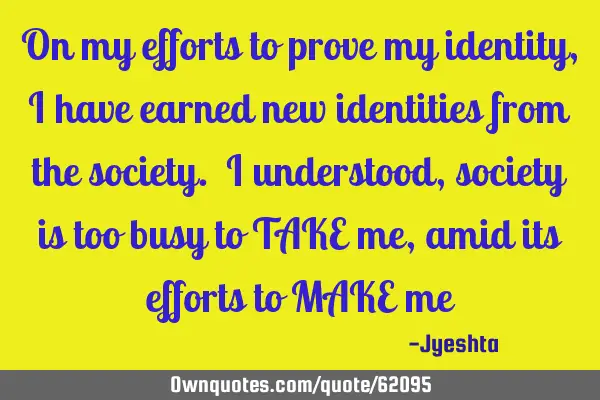 On my efforts to prove my identity, I have earned new identities from the society. I understood,