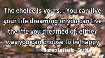 The choice is yours.. You can live your life dreaming or you can live the life you dreamed of,