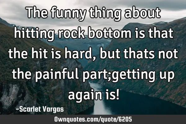 The funny thing about hitting rock bottom is that the hit is hard, but thats not the painful part;