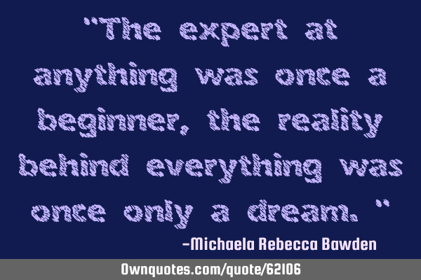 "The expert at anything was once a beginner, the reality behind everything was once only a dream."