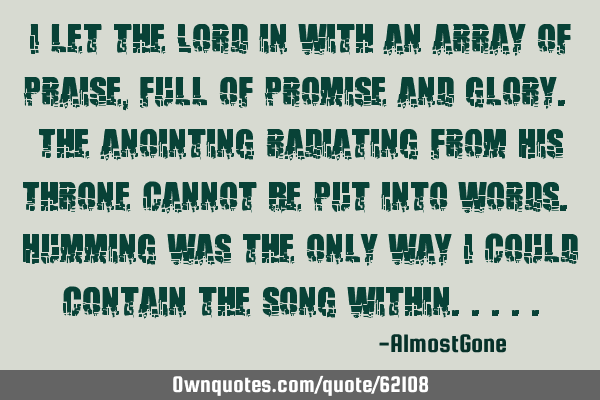 I let the Lord in with an array of praise, full of promise and glory. The anointing radiating from H