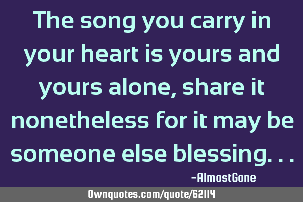 The song you carry in your heart is yours and yours alone, share it nonetheless for it may be